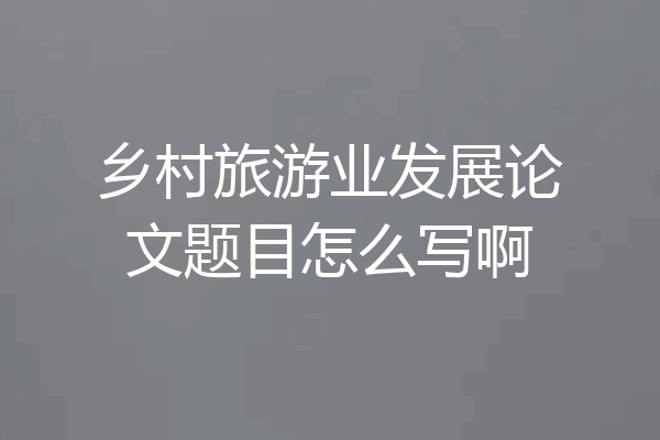 乡村旅游业发展论文题目怎么写啊