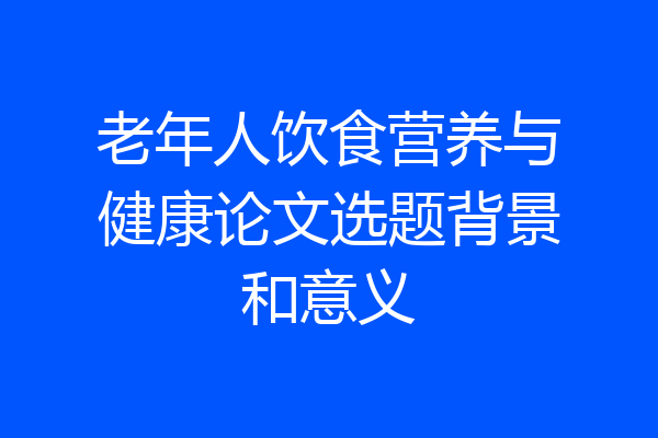 老年人饮食营养与健康论文选题背景和意义