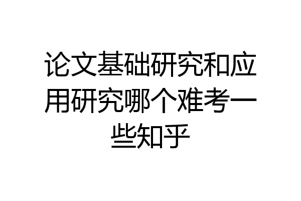 论文基础研究和应用研究哪个难考一些知乎