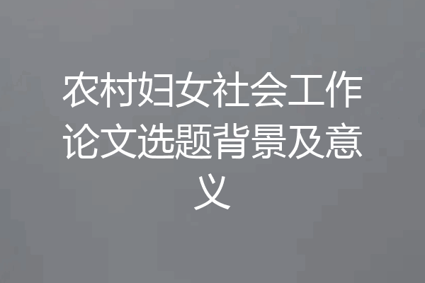 农村妇女社会工作论文选题背景及意义