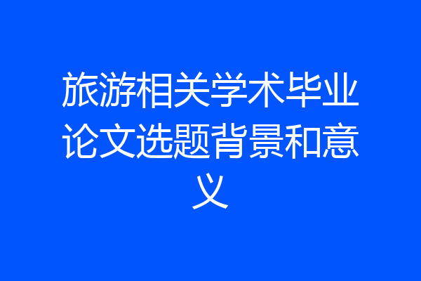 旅游相关学术毕业论文选题背景和意义