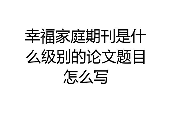 幸福家庭期刊是什么级别的论文题目怎么写
