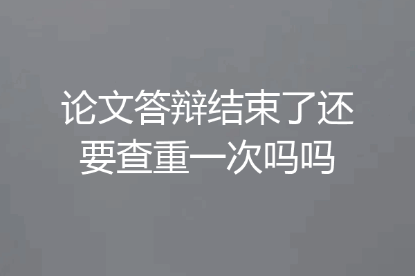 论文答辩结束了还要查重一次吗吗
