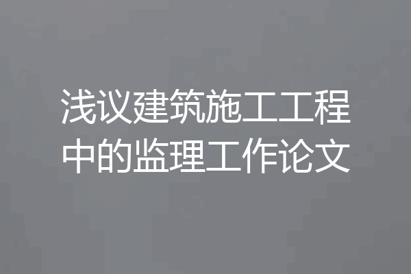 浅议建筑施工工程中的监理工作论文