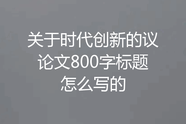 关于时代创新的议论文800字标题怎么写的