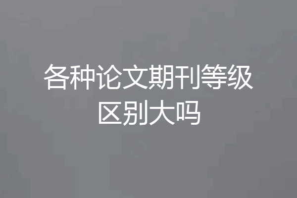 各种论文期刊等级区别大吗