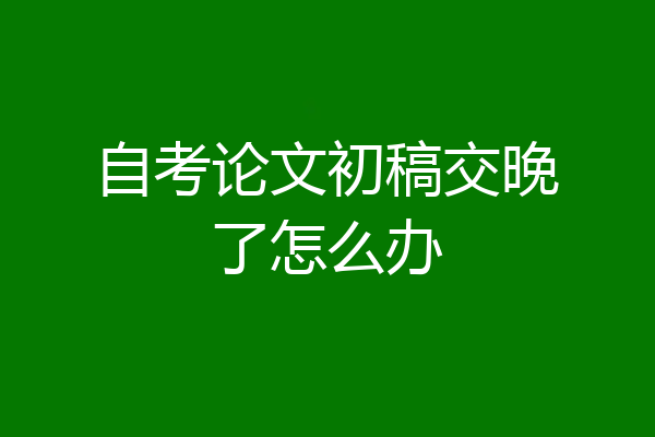 自考论文初稿交晚了怎么办