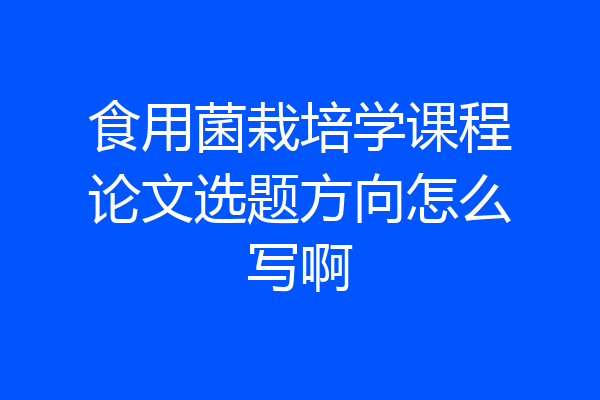 食用菌栽培学课程论文选题方向怎么写啊