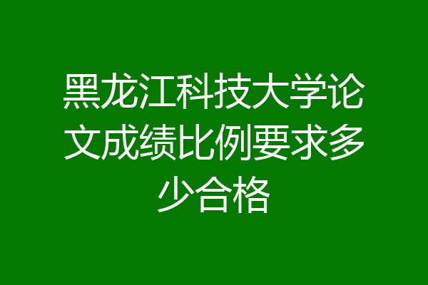 黑龙江科技大学论文成绩比例要求多少合格