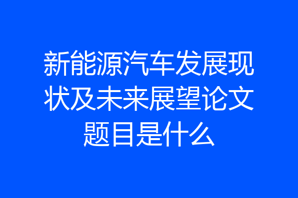 新能源汽车发展现状及未来展望论文题目是什么