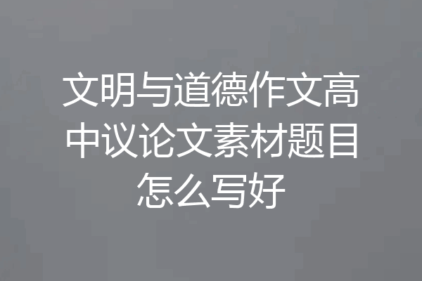 文明与道德作文高中议论文素材题目怎么写好