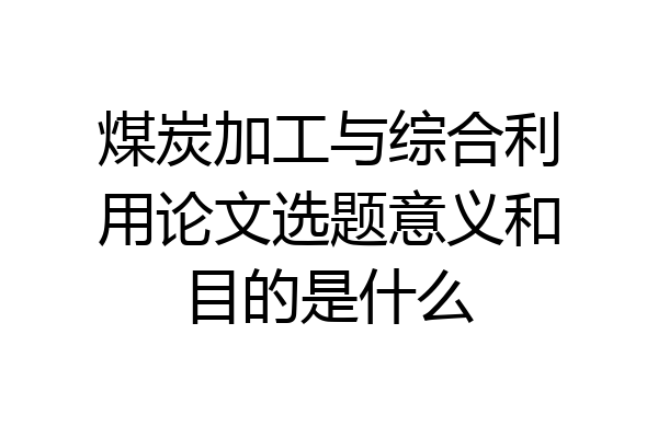 煤炭加工与综合利用论文选题意义和目的是什么