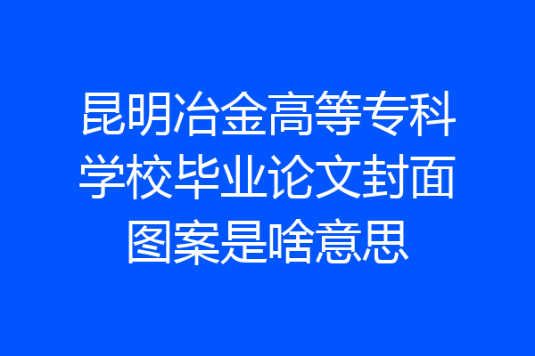 昆明冶金高等专科学校毕业论文封面图案是啥意思
