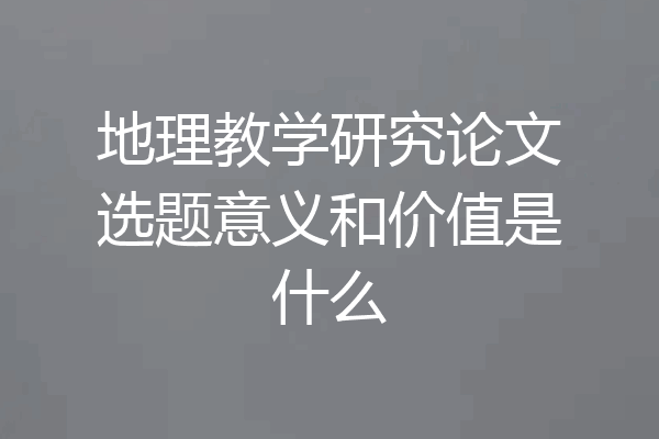 地理教学研究论文选题意义和价值是什么