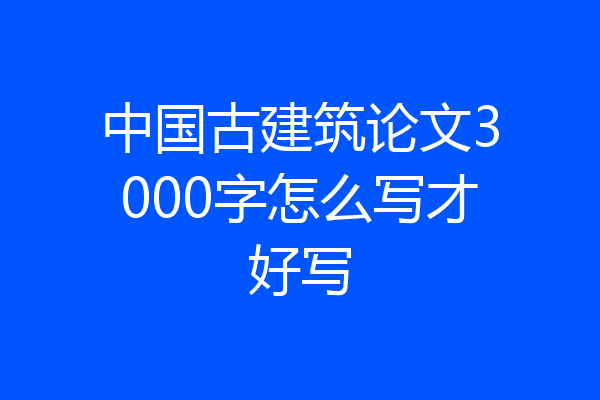 中国古建筑论文3000字怎么写才好写
