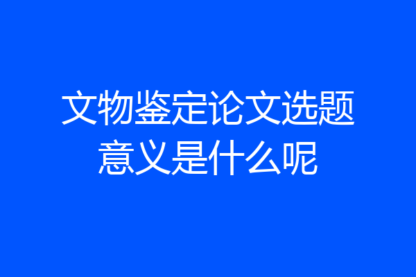 文物鉴定论文选题意义是什么呢