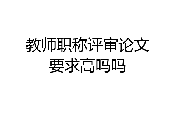 教师职称评审论文要求高吗吗