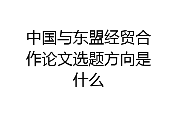 中国与东盟经贸合作论文选题方向是什么