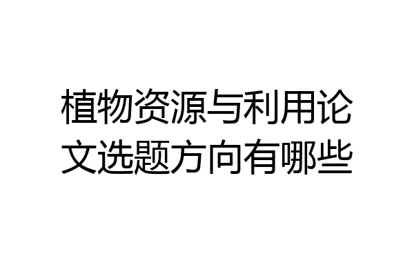 植物资源与利用论文选题方向有哪些