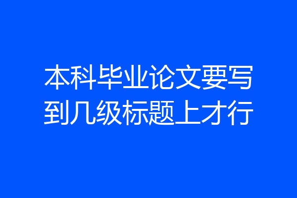 本科毕业论文要写到几级标题上才行