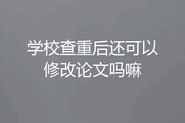 学校查重后还可以修改论文吗嘛