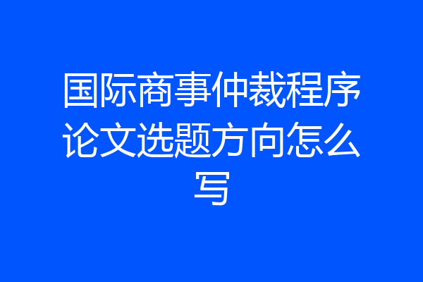 国际商事仲裁程序论文选题方向怎么写