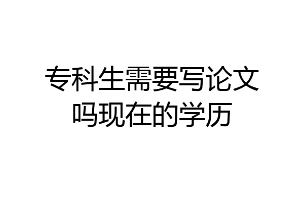 专科生需要写论文吗现在的学历