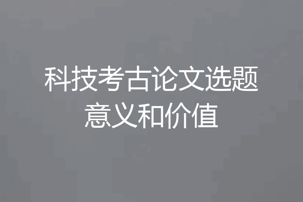 科技考古论文选题意义和价值