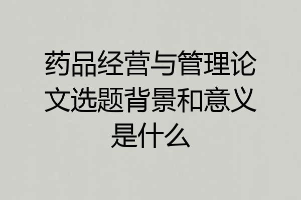 药品经营与管理论文选题背景和意义是什么
