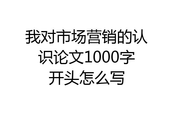 我对市场营销的认识论文1000字开头怎么写