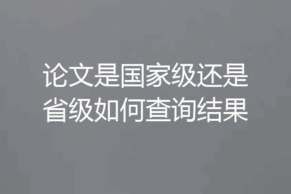 论文是国家级还是省级如何查询结果