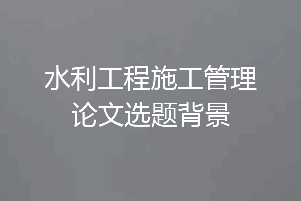 水利工程施工管理论文选题背景