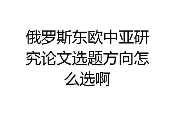 俄罗斯东欧中亚研究论文选题方向怎么选啊