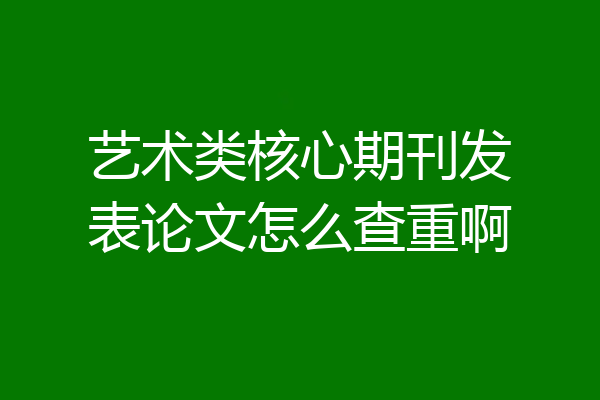 艺术类核心期刊发表论文怎么查重啊