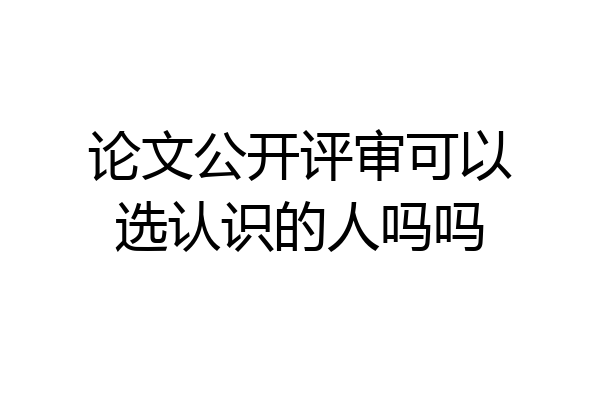 论文公开评审可以选认识的人吗吗