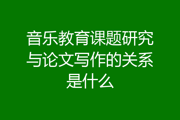 音乐教育课题研究与论文写作的关系是什么