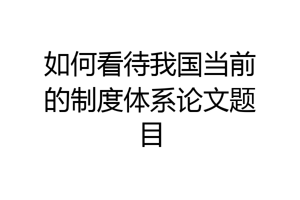 如何看待我国当前的制度体系论文题目
