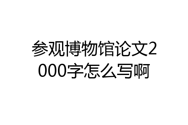 参观博物馆论文2000字怎么写啊