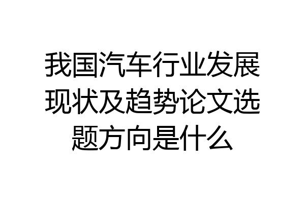 我国汽车行业发展现状及趋势论文选题方向是什么