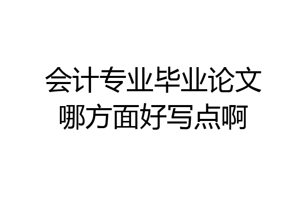 会计专业毕业论文哪方面好写点啊