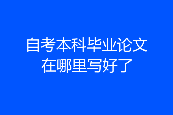 自考本科毕业论文在哪里写好了