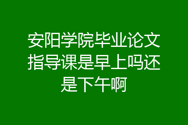 安阳学院毕业论文指导课是早上吗还是下午啊