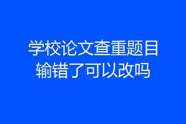 学校论文查重题目输错了可以改吗