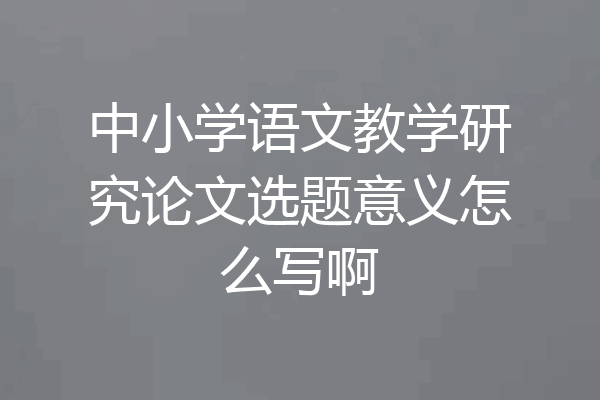 中小学语文教学研究论文选题意义怎么写啊