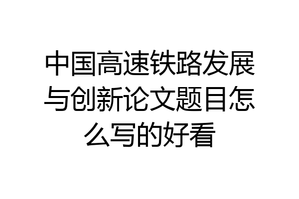 中国高速铁路发展与创新论文题目怎么写的好看