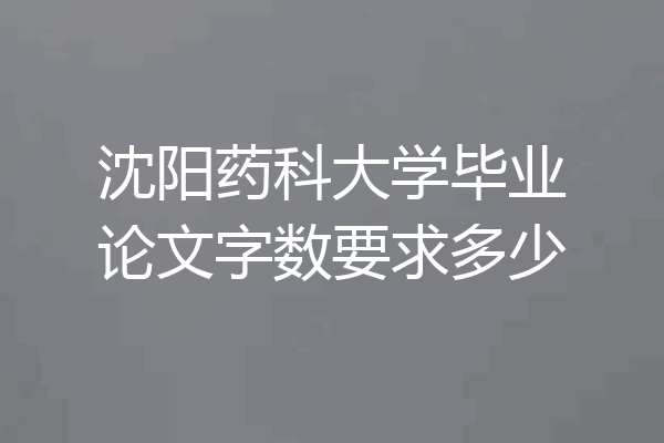 沈阳药科大学毕业论文字数要求多少