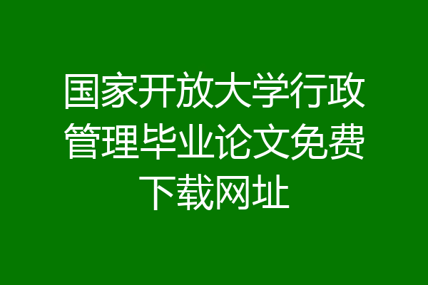 国家开放大学行政管理毕业论文免费下载网址