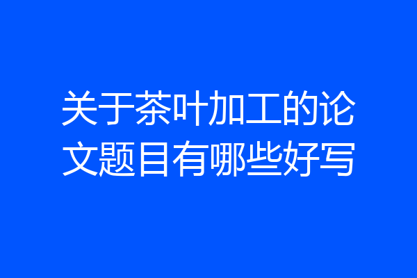 关于茶叶加工的论文题目有哪些好写
