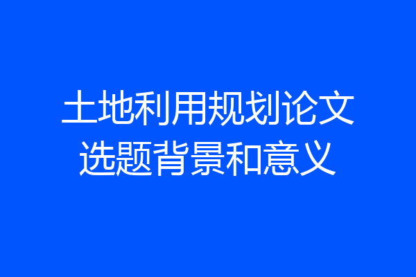 土地利用规划论文选题背景和意义
