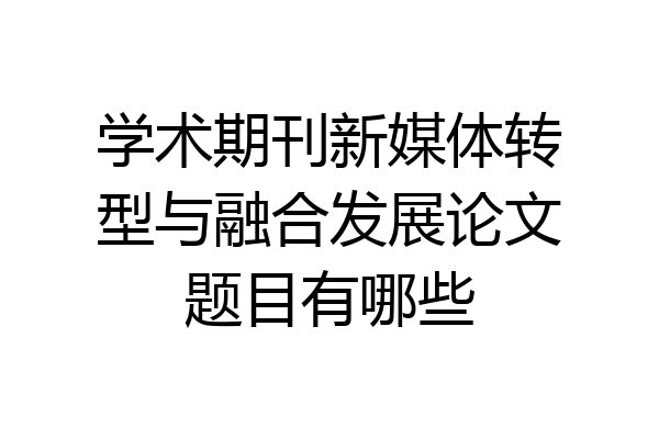 学术期刊新媒体转型与融合发展论文题目有哪些